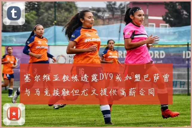 塞尔维亚教练透露DV9或加盟巴萨曾与马竞接触但尤文提供高薪合同