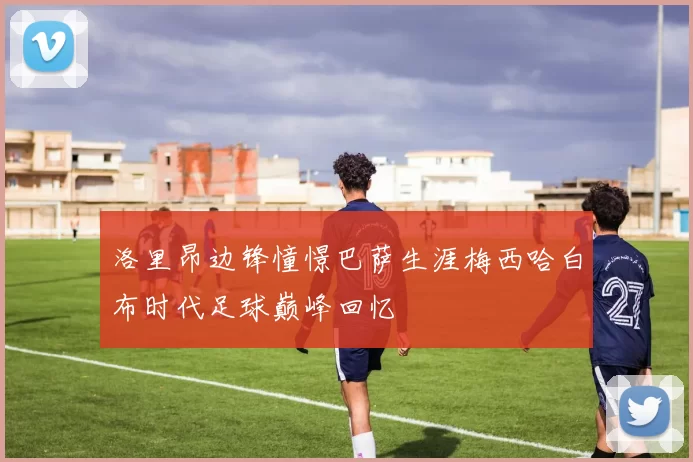 洛里昂边锋憧憬巴萨生涯梅西哈白布时代足球巅峰回忆