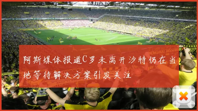 阿斯媒体报道C罗未离开沙特仍在当地等待解决方案引发关注