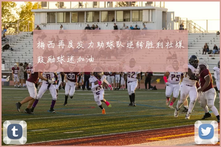 梅西再度发力助球队逆转胜利社媒鼓励球迷加油