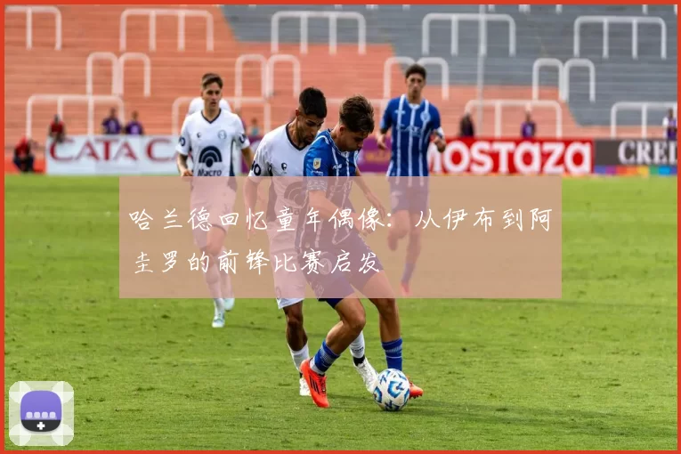 哈兰德回忆童年偶像：从伊布到阿圭罗的前锋比赛启发