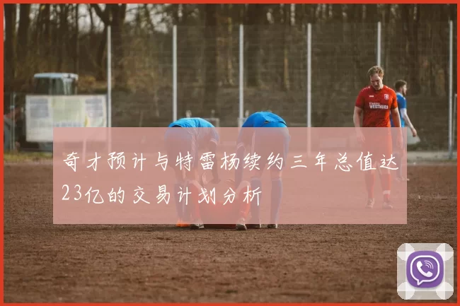 奇才预计与特雷杨续约三年总值达23亿的交易计划分析