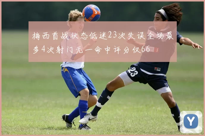 梅西首战状态低迷23次失误全场最多4次射门无一命中评分仅66