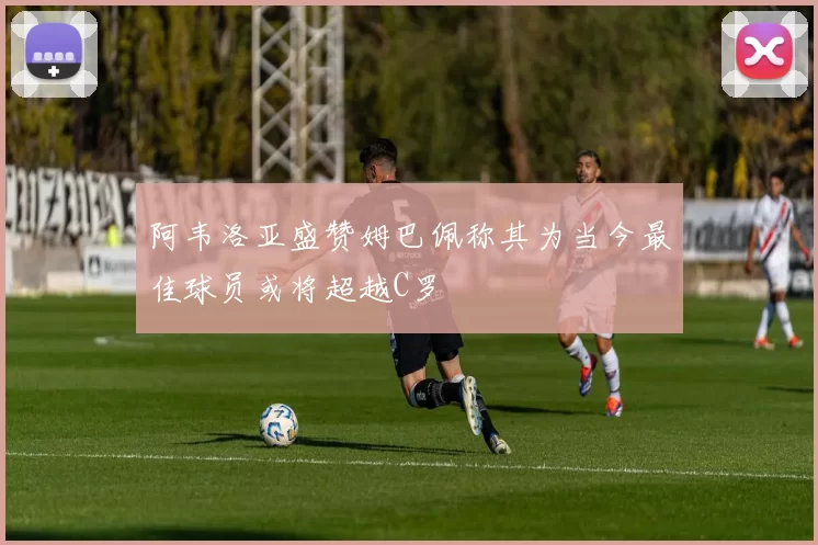 阿韦洛亚盛赞姆巴佩称其为当今最佳球员或将超越C罗
