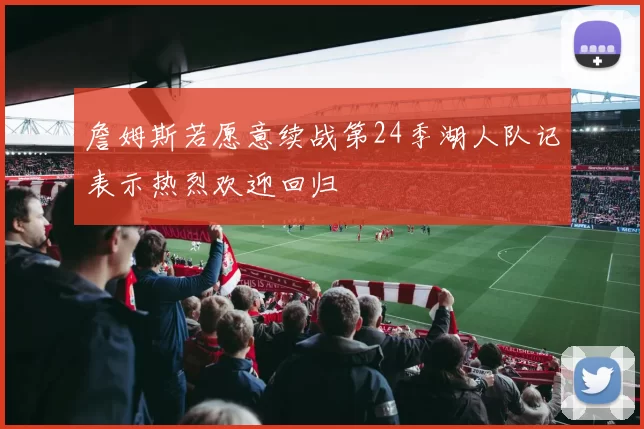 詹姆斯若愿意续战第24季湖人队记表示热烈欢迎回归