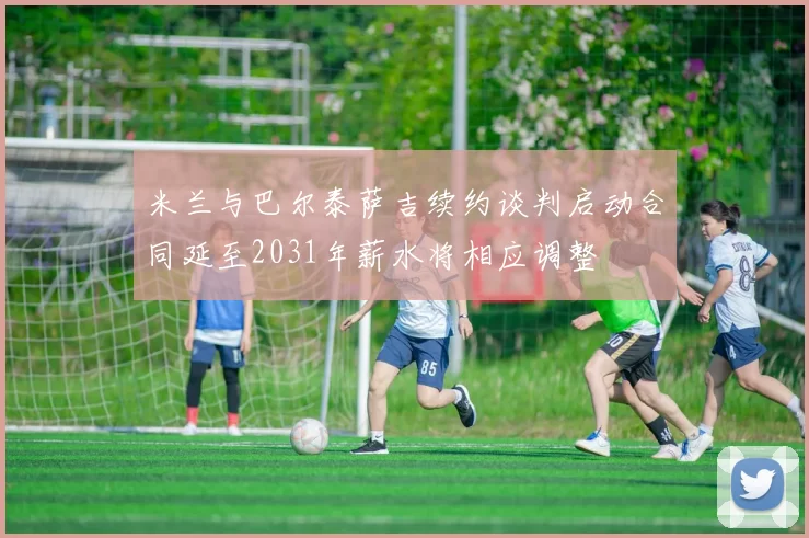 米兰与巴尔泰萨吉续约谈判启动合同延至2031年薪水将相应调整