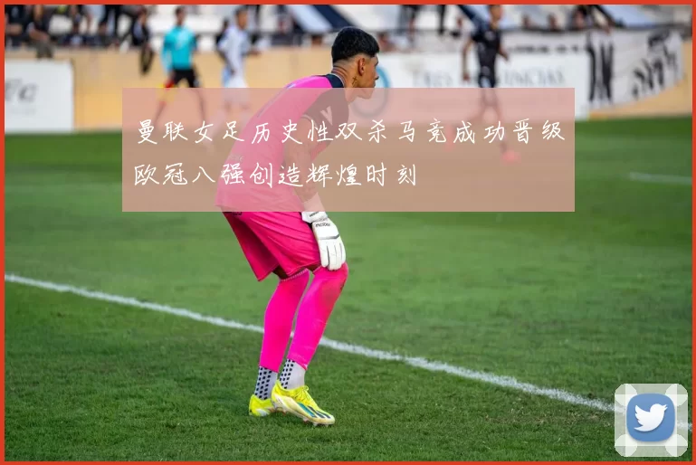 曼联女足历史性双杀马竞成功晋级欧冠八强创造辉煌时刻