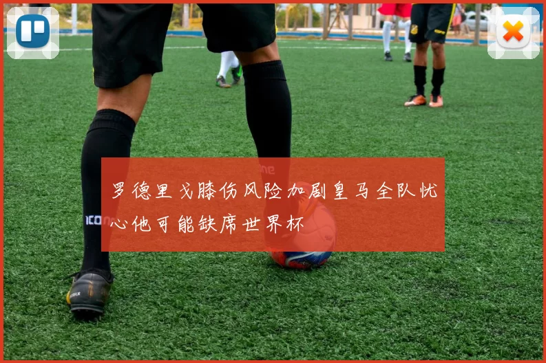 罗德里戈膝伤风险加剧皇马全队忧心他可能缺席世界杯