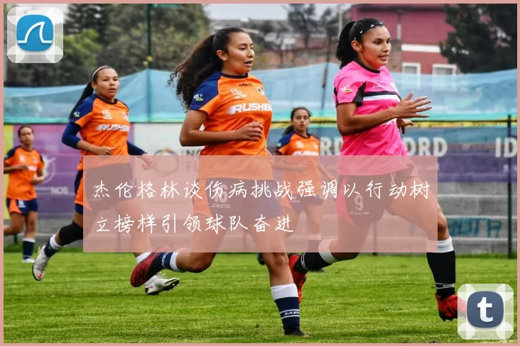 杰伦格林谈伤病挑战强调以行动树立榜样引领球队奋进
