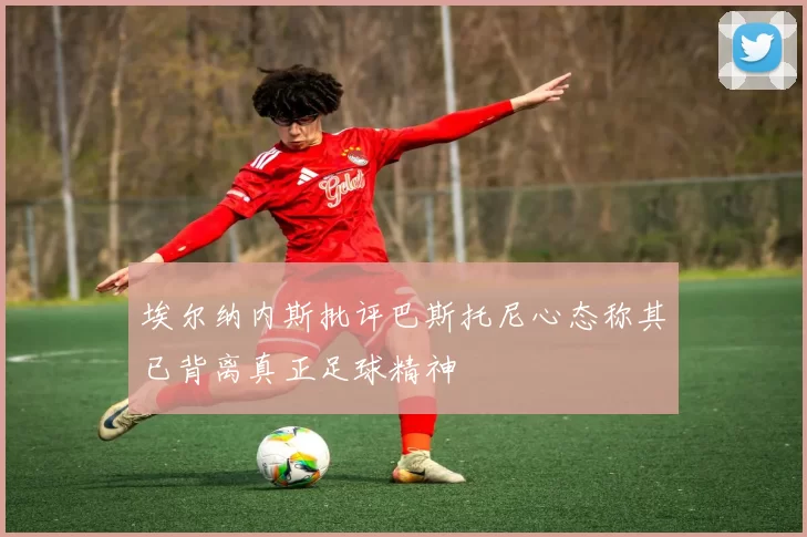 埃尔纳内斯批评巴斯托尼心态称其已背离真正足球精神