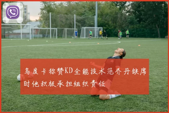 乌度卡称赞KD全能技术范乔丹缺席时他积极承担组织责任
