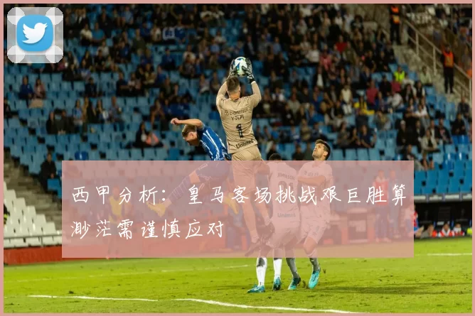 西甲分析：皇马客场挑战艰巨胜算渺茫需谨慎应对