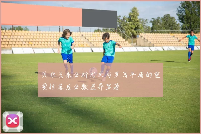 贝尔戈米分析尤文与罗马平局的重要性落后分数差异显著