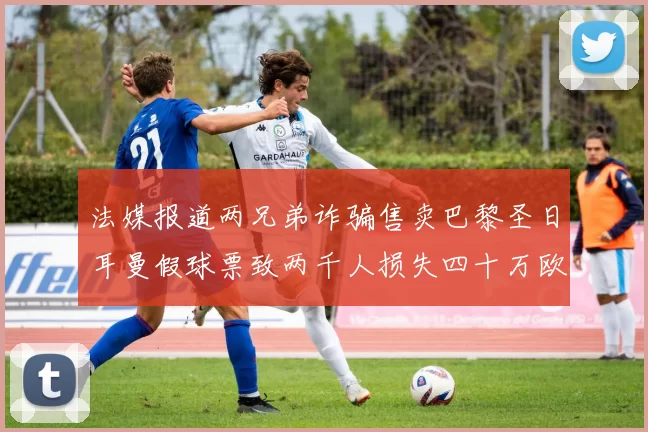 法媒报道两兄弟诈骗售卖巴黎圣日耳曼假球票致两千人损失四十万欧元