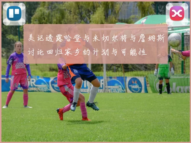 美记透露哈登与米切尔将与詹姆斯讨论回归家乡的计划与可能性