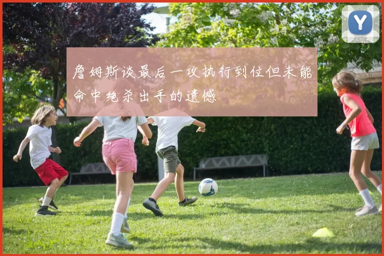 詹姆斯谈最后一攻执行到位但未能命中绝杀出手的遗憾