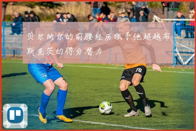 贝尔纳尔的前腰经历赋予他超越布斯克茨的得分潜力