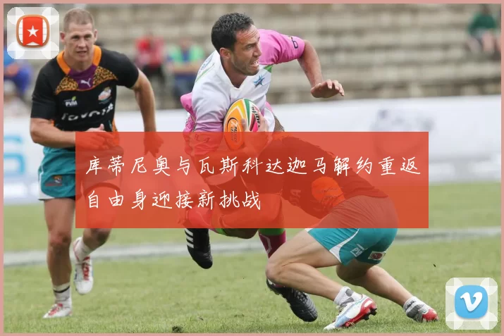 库蒂尼奥与瓦斯科达迦马解约重返自由身迎接新挑战