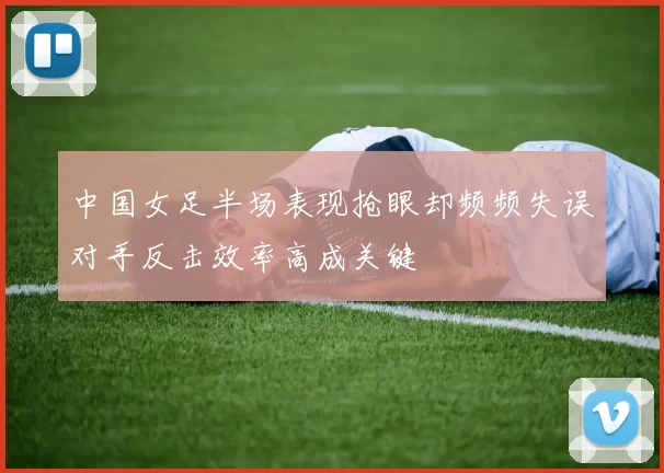 中国女足半场表现抢眼却频频失误对手反击效率高成关键