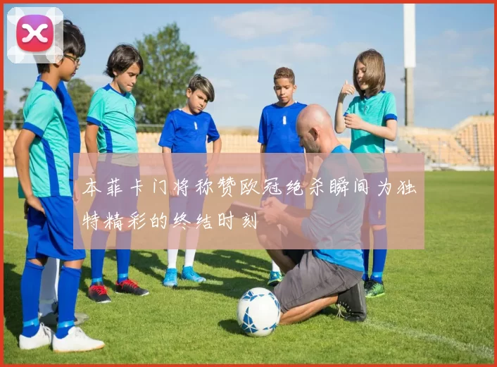 本菲卡门将称赞欧冠绝杀瞬间为独特精彩的终结时刻