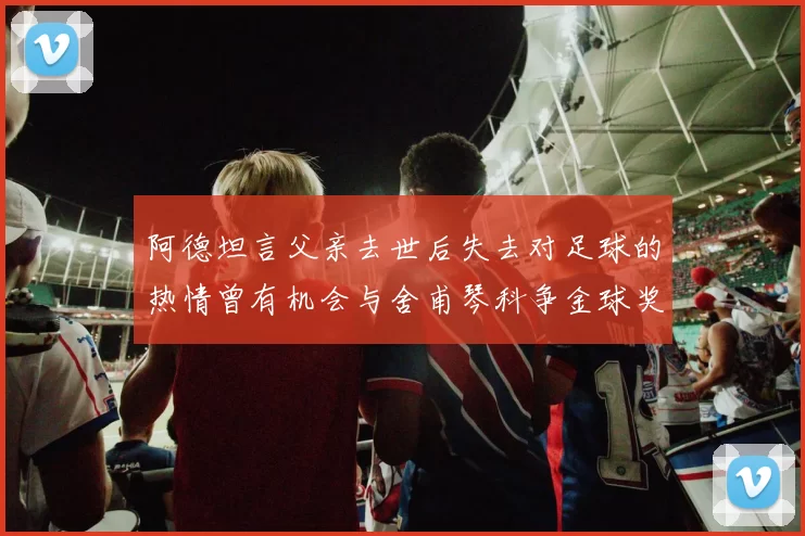 阿德坦言父亲去世后失去对足球的热情曾有机会与舍甫琴科争金球奖