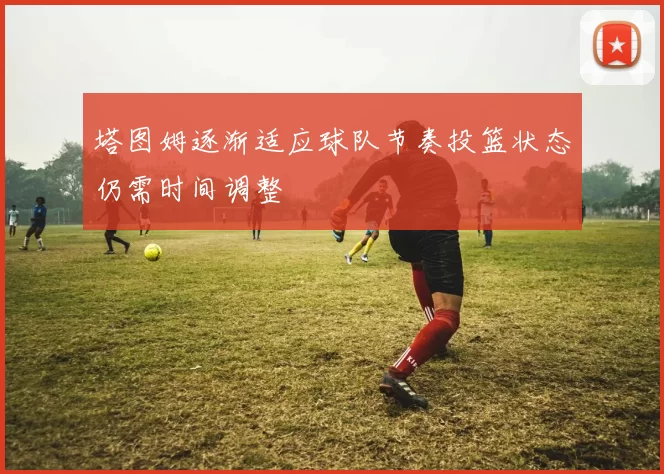 塔图姆逐渐适应球队节奏投篮状态仍需时间调整