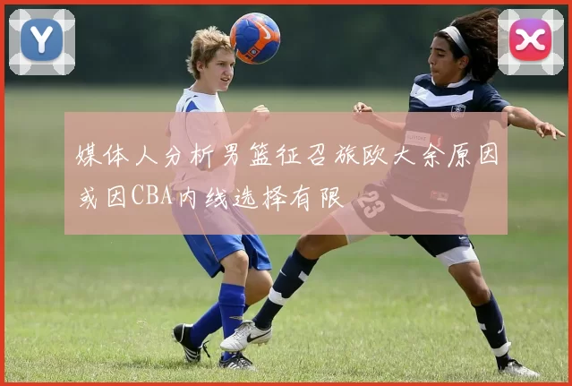 媒体人分析男篮征召旅欧大余原因或因CBA内线选择有限