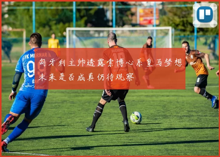 匈牙利主帅透露索博心系皇马梦想未来是否成真仍待观察