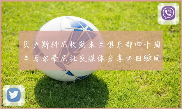 贝卢斯科尼收购米兰俱乐部四十周年马尔蒂尼社交媒体分享怀旧瞬间