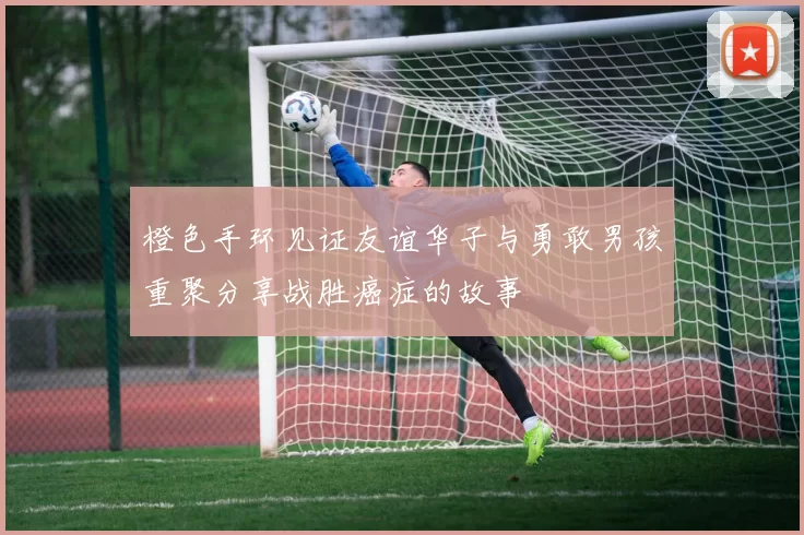 橙色手环见证友谊华子与勇敢男孩重聚分享战胜癌症的故事